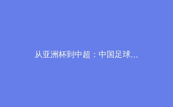 从亚洲杯到中超：中国足球的变革之路与未来挑战
