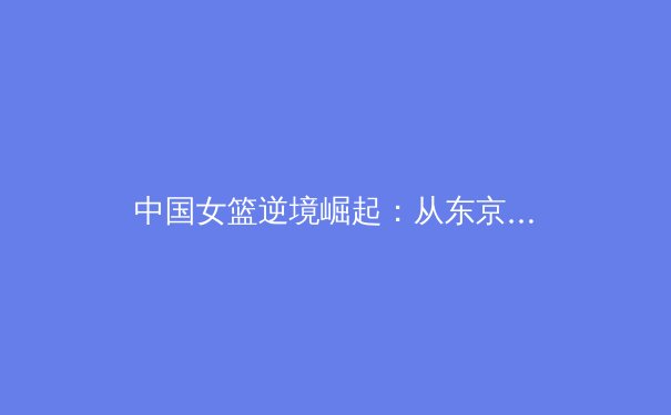 中国女篮逆境崛起：从东京失利到巴黎周期的重塑与展望
